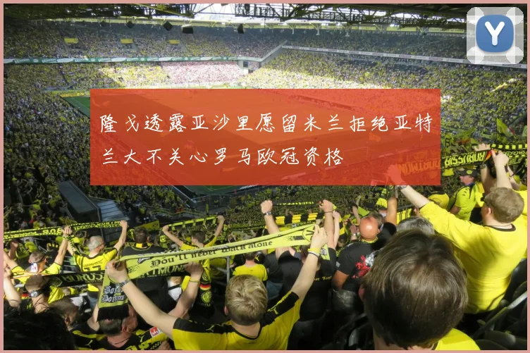 隆戈透露亚沙里愿留米兰拒绝亚特兰大不关心罗马欧冠资格