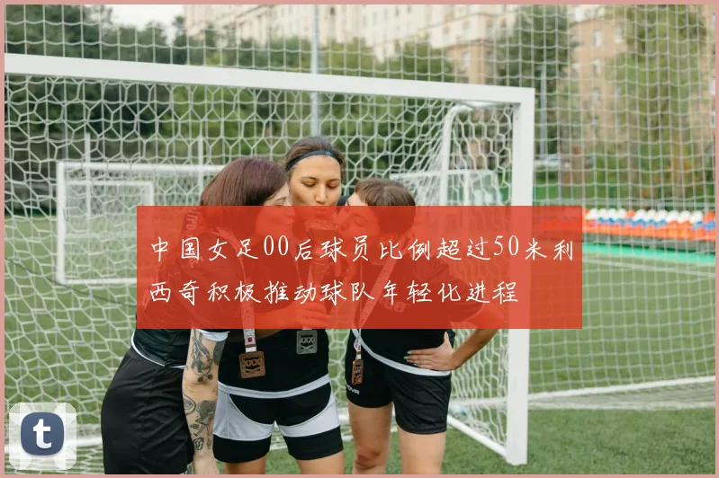 中国女足00后球员比例超过50米利西奇积极推动球队年轻化进程