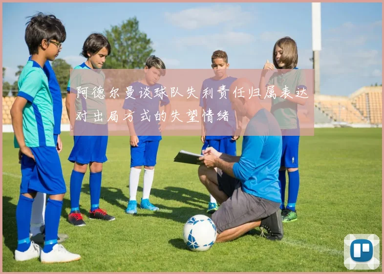 阿德尔曼谈球队失利责任归属表达对出局方式的失望情绪