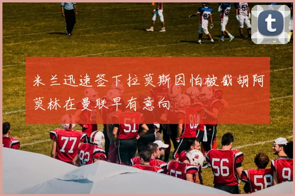 米兰迅速签下拉莫斯因怕被截胡阿莫林在曼联早有意向