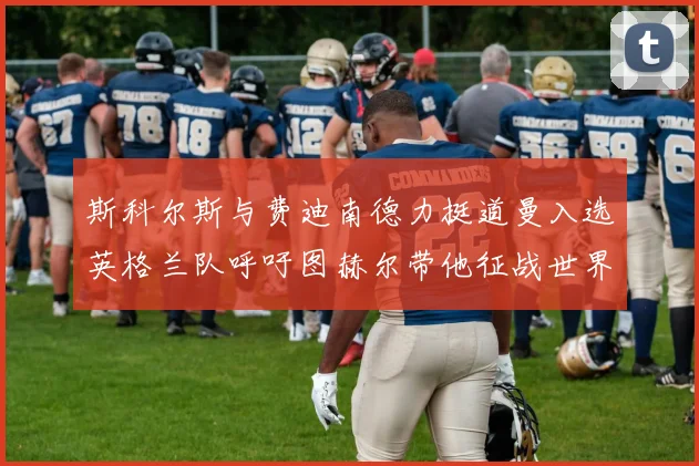 斯科尔斯与费迪南德力挺道曼入选英格兰队呼吁图赫尔带他征战世界杯
