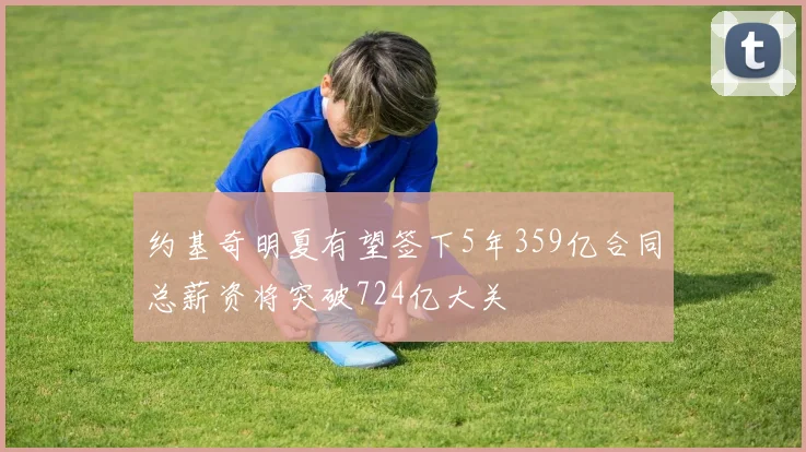 约基奇明夏有望签下5年359亿合同总薪资将突破724亿大关