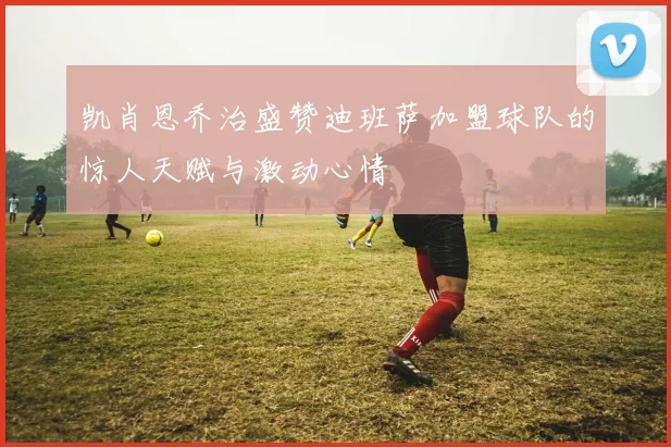 凯肖恩乔治盛赞迪班萨加盟球队的惊人天赋与激动心情